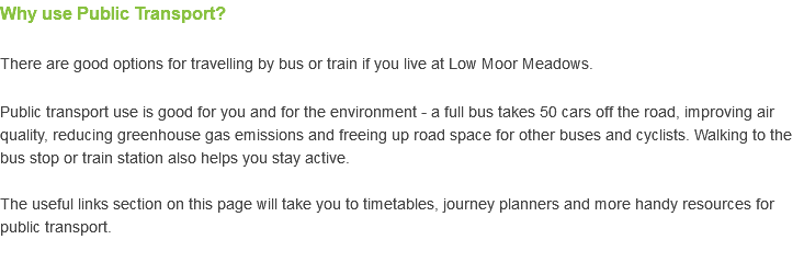 Why use Public Transport? There are good options for travelling by bus or train if you live at Low Moor Meadows. Public transport use is good for you and for the environment - a full bus takes 50 cars off the road, improving air quality, reducing greenhouse gas emissions and freeing up road space for other buses and cyclists. Walking to the bus stop or train station also helps you stay active. The useful links section on this page will take you to timetables, journey planners and more handy resources for public transport. 